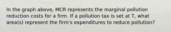 In the graph above, MCR represents the marginal pollution reduction costs for a firm. If a pollution tax is set at T, what area(s) represent the firm's expenditures to reduce pollution?