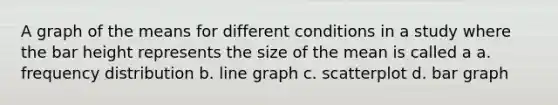 A graph of the means for different conditions in a study where the bar height represents the size of the mean is called a a. frequency distribution b. line graph c. scatterplot d. bar graph