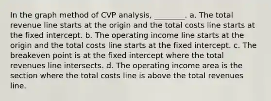 In the graph method of CVP analysis, ________. a. The total revenue line starts at the origin and the total costs line starts at the fixed intercept. b. The operating income line starts at the origin and the total costs line starts at the fixed intercept. c. The breakeven point is at the fixed intercept where the total revenues line intersects. d. The operating income area is the section where the total costs line is above the total revenues line.