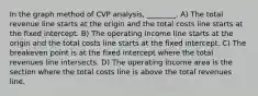 In the graph method of CVP analysis, ________. A) The total revenue line starts at the origin and the total costs line starts at the fixed intercept. B) The operating income line starts at the origin and the total costs line starts at the fixed intercept. C) The breakeven point is at the fixed intercept where the total revenues line intersects. D) The operating income area is the section where the total costs line is above the total revenues line.