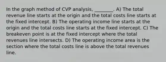 In the graph method of CVP analysis, ________. A) The total revenue line starts at the origin and the total costs line starts at the fixed intercept. B) The operating income line starts at the origin and the total costs line starts at the fixed intercept. C) The breakeven point is at the fixed intercept where the total revenues line intersects. D) The operating income area is the section where the total costs line is above the total revenues line.