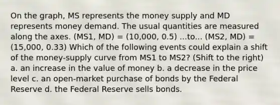 On the graph, MS represents the money supply and MD represents money demand. The usual quantities are measured along the axes. (MS1, MD) = (10,000, 0.5) ...to... (MS2, MD) = (15,000, 0.33) Which of the following events could explain a shift of the money-supply curve from MS1 to MS2? (Shift to the right) a. an increase in the value of money b. a decrease in the price level c. an open-market purchase of bonds by the Federal Reserve d. the Federal Reserve sells bonds.