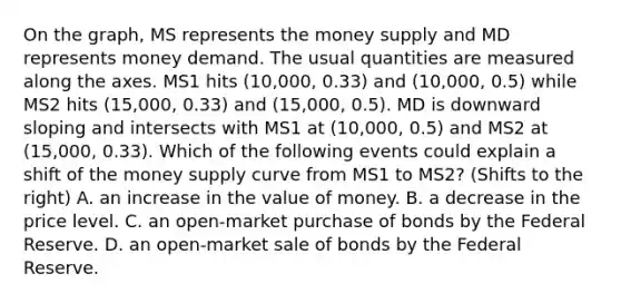 On the graph, MS represents the money supply and MD represents money demand. The usual quantities are measured along the axes. MS1 hits (10,000, 0.33) and (10,000, 0.5) while MS2 hits (15,000, 0.33) and (15,000, 0.5). MD is downward sloping and intersects with MS1 at (10,000, 0.5) and MS2 at (15,000, 0.33). Which of the following events could explain a shift of the money supply curve from MS1 to MS2? (Shifts to the right) A. an increase in the value of money. B. a decrease in the price level. C. an open-market purchase of bonds by the Federal Reserve. D. an open-market sale of bonds by the Federal Reserve.