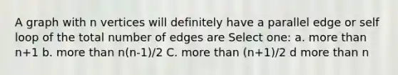 A graph with n vertices will definitely have a parallel edge or self loop of the total number of edges are Select one: a. more than n+1 b. more than n(n-1)/2 C. more than (n+1)/2 d more than n