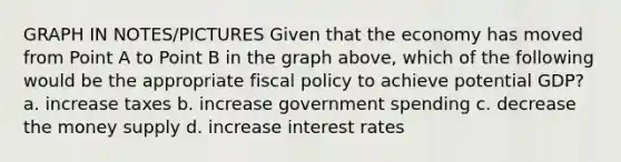 GRAPH IN NOTES/PICTURES Given that the economy has moved from Point A to Point B in the graph above, which of the following would be the appropriate fiscal policy to achieve potential GDP? a. increase taxes b. increase government spending c. decrease the money supply d. increase interest rates