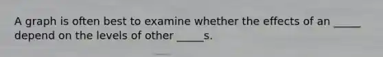 A graph is often best to examine whether the effects of an _____ depend on the levels of other _____s.