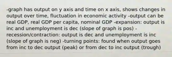 -graph has output on y axis and time on x axis, shows changes in output over time, fluctuation in economic activity -output can be real GDP, real GDP per capita, nominal GDP -expansion: output is inc and unemployment is dec (slope of graph is pos) -recession/contraction: output is dec and unemployment is inc (slope of graph is neg) -turning points: found when output goes from inc to dec output (peak) or from dec to inc output (trough)