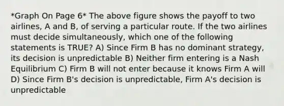 *Graph On Page 6* The above figure shows the payoff to two airlines, A and B, of serving a particular route. If the two airlines must decide simultaneously, which one of the following statements is TRUE? A) Since Firm B has no dominant strategy, its decision is unpredictable B) Neither firm entering is a Nash Equilibrium C) Firm B will not enter because it knows Firm A will D) Since Firm B's decision is unpredictable, Firm A's decision is unpredictable