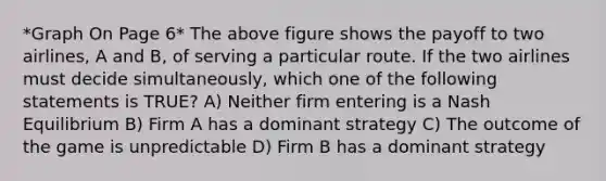 *Graph On Page 6* The above figure shows the payoff to two airlines, A and B, of serving a particular route. If the two airlines must decide simultaneously, which one of the following statements is TRUE? A) Neither firm entering is a Nash Equilibrium B) Firm A has a dominant strategy C) The outcome of the game is unpredictable D) Firm B has a dominant strategy