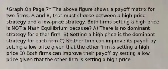 *Graph On Page 7* The above figure shows a payoff matrix for two firms, A and B, that must choose between a high-price strategy and a low-price strategy. Both firms setting a high price is NOT a Nash Equilibrium because? A) There is no dominant strategy for either firm. B) Setting a high price is the dominant strategy for each firm C) Neither firm can improve its payoff by setting a low price given that the other firm is setting a high price D) Both firms can improve their payoff by setting a low price given that the other firm is setting a high price