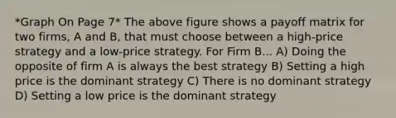 *Graph On Page 7* The above figure shows a payoff matrix for two firms, A and B, that must choose between a high-price strategy and a low-price strategy. For Firm B... A) Doing the opposite of firm A is always the best strategy B) Setting a high price is the dominant strategy C) There is no dominant strategy D) Setting a low price is the dominant strategy