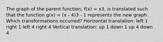 The graph of the parent function, f(x) = x3, is translated such that the function g(x) = (x - 4)3 - 1 represents the new graph. Which transformations occurred? Horizontal translation: left 1 right 1 left 4 right 4 Vertical translation: up 1 down 1 up 4 down 4