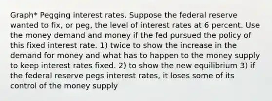 Graph* Pegging interest rates. Suppose the federal reserve wanted to fix, or peg, the level of interest rates at 6 percent. Use the money demand and money if the fed pursued the policy of this fixed interest rate. 1) twice to show the increase in the demand for money and what has to happen to the money supply to keep interest rates fixed. 2) to show the new equilibrium 3) if the federal reserve pegs interest rates, it loses some of its control of the money supply