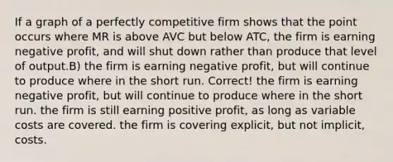 If a graph of a perfectly competitive firm shows that the point occurs where MR is above AVC but below ATC, the firm is earning negative profit, and will shut down rather than produce that level of output.B) the firm is earning negative profit, but will continue to produce where in the short run. Correct! the firm is earning negative profit, but will continue to produce where in the short run. the firm is still earning positive profit, as long as variable costs are covered. the firm is covering explicit, but not implicit, costs.