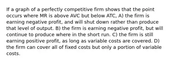 If a graph of a perfectly competitive firm shows that the point occurs where MR is above AVC but below ATC, A) the firm is earning negative profit, and will shut down rather than produce that level of output. B) the firm is earning negative profit, but will continue to produce where in the short run. C) the firm is still earning positive profit, as long as variable costs are covered. D) the firm can cover all of fixed costs but only a portion of variable costs.