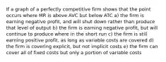 If a graph of a perfectly competitive firm shows that the point occurs where MR is above AVC but below ATC a) the firm is earning negative profit, and will shut down rather than produce that level of output b) the firm is earning negative profit, but will continue to produce where in the short run c) the firm is still earning positive profit, as long as variable costs are covered d) the firm is covering explicit, but not implicit costs e) the firm can cover all of fixed costs but only a portion of variable costs