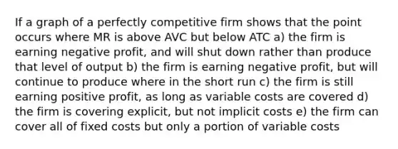 If a graph of a perfectly competitive firm shows that the point occurs where MR is above AVC but below ATC a) the firm is earning negative profit, and will shut down rather than produce that level of output b) the firm is earning negative profit, but will continue to produce where in the short run c) the firm is still earning positive profit, as long as variable costs are covered d) the firm is covering explicit, but not implicit costs e) the firm can cover all of fixed costs but only a portion of variable costs