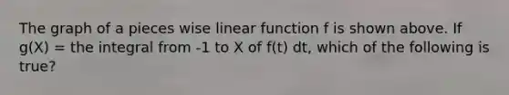 The graph of a pieces wise linear function f is shown above. If g(X) = the integral from -1 to X of f(t) dt, which of the following is true?