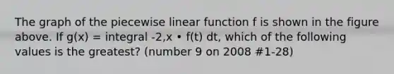 The graph of the piecewise linear function f is shown in the figure above. If g(x) = integral -2,x • f(t) dt, which of the following values is the greatest? (number 9 on 2008 #1-28)