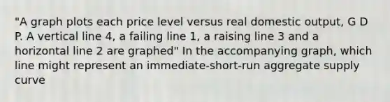 "A graph plots each price level versus real domestic output, G D P. A vertical line 4, a failing line 1, a raising line 3 and a horizontal line 2 are graphed" In the accompanying graph, which line might represent an immediate-short-run aggregate supply curve