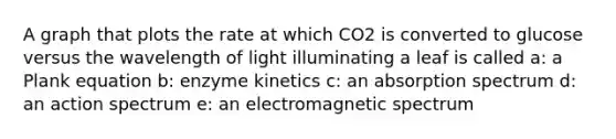 A graph that plots the rate at which CO2 is converted to glucose versus the wavelength of light illuminating a leaf is called a: a Plank equation b: enzyme kinetics c: an absorption spectrum d: an action spectrum e: an electromagnetic spectrum