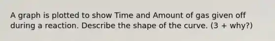 A graph is plotted to show Time and Amount of gas given off during a reaction. Describe the shape of the curve. (3 + why?)