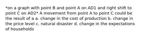 *on a graph with point B and point A on AD1 and right shift to point C on AD2* A movement from point A to point C could be the result of a a. change in the cost of production b. change in the price level c. natural disaster d. change in the expectations of households