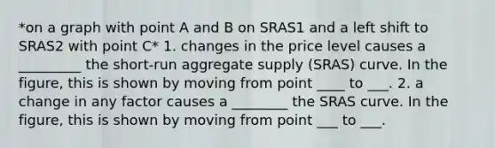 *on a graph with point A and B on SRAS1 and a left shift to SRAS2 with point C* 1. changes in the price level causes a _________ the short-run aggregate supply (SRAS) curve. In the figure, this is shown by moving from point ____ to ___. 2. a change in any factor causes a ________ the SRAS curve. In the figure, this is shown by moving from point ___ to ___.