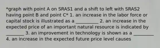 *graph with point A on SRAS1 and a shift to left with SRAS2 having point B and point C* 1. an increase in the labor force or capital stock is illustrated as a __________ 2. an increase in the expected price of an important natural resource is indicated by ________ 3. an improvement in technology is shown as a _________ 4. an increase in the expected future price level causes