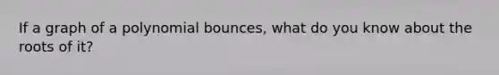 If a graph of a polynomial bounces, what do you know about the roots of it?