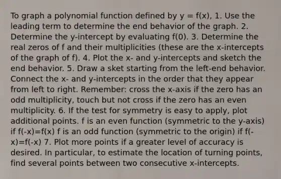 To graph a polynomial function defined by y = f(x), 1. Use the leading term to determine the end behavior of the graph. 2. Determine the y-intercept by evaluating f(0). 3. Determine the real zeros of f and their multiplicities (these are the x-intercepts of the graph of f). 4. Plot the x- and y-intercepts and sketch the end behavior. 5. Draw a sket starting from the left-end behavior. Connect the x- and y-intercepts in the order that they appear from left to right. Remember: cross the x-axis if the zero has an odd multiplicity, touch but not cross if the zero has an even multiplicity. 6. If the test for symmetry is easy to apply, plot additional points. f is an even function (symmetric to the y-axis) if f(-x)=f(x) f is an odd function (symmetric to the origin) if f(-x)=f(-x) 7. Plot more points if a greater level of accuracy is desired. In particular, to estimate the location of turning points, find several points between two consecutive x-intercepts.