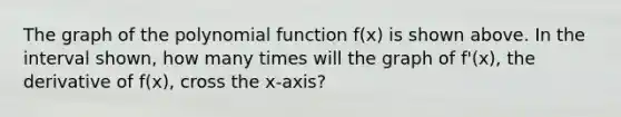 The graph of the polynomial function f(x) is shown above. In the interval shown, how many times will the graph of f'(x), the derivative of f(x), cross the x-axis?