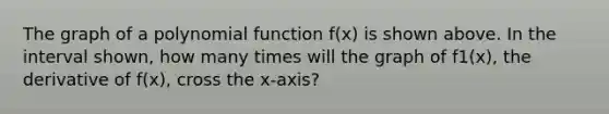 The graph of a polynomial function f(x) is shown above. In the interval shown, how many times will the graph of f1(x), the derivative of f(x), cross the x-axis?