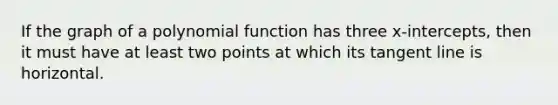 If the graph of a polynomial function has three x-intercepts, then it must have at least two points at which its tangent line is horizontal.