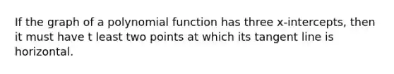 If the graph of a polynomial function has three x-intercepts, then it must have t least two points at which its tangent line is horizontal.