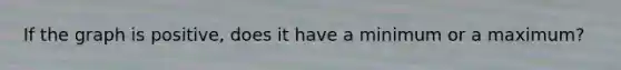 If the graph is positive, does it have a minimum or a maximum?