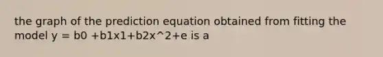 the graph of the prediction equation obtained from fitting the model y = b0 +b1x1+b2x^2+e is a