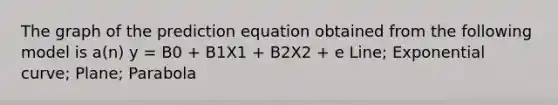 The graph of the prediction equation obtained from the following model is a(n) y = B0 + B1X1 + B2X2 + e Line; Exponential curve; Plane; Parabola