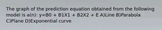 The graph of the prediction equation obtained from the following model is a(n): y=B0 + B1X1 + B2X2 + E A)Line B)Parabola C)Plane D)Exponential curve