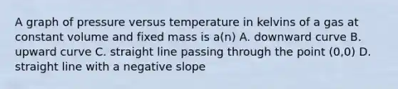 A graph of pressure versus temperature in kelvins of a gas at constant volume and fixed mass is a(n) A. downward curve B. upward curve C. straight line passing through the point (0,0) D. straight line with a negative slope