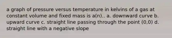 a graph of pressure versus temperature in kelvins of a gas at constant volume and fixed mass is a(n).. a. downward curve b. upward curve c. straight line passing through the point (0,0) d. straight line with a negative slope