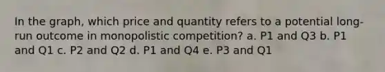 In the graph, which price and quantity refers to a potential long- run outcome in monopolistic competition? a. P1 and Q3 b. P1 and Q1 c. P2 and Q2 d. P1 and Q4 e. P3 and Q1