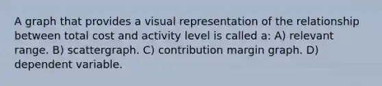 A graph that provides a visual representation of the relationship between total cost and activity level is called a: A) relevant range. B) scattergraph. C) contribution margin graph. D) dependent variable.