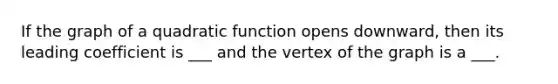 If the graph of a quadratic function opens downward, then its leading coefficient is ___ and the vertex of the graph is a ___.