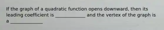 If the graph of a quadratic function opens downward, then its leading coefficient is _____________ and the vertex of the graph is a ______________