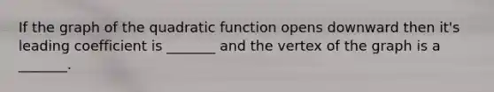 If the graph of the quadratic function opens downward then it's leading coefficient is _______ and the vertex of the graph is a _______.