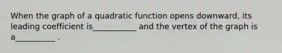 When the graph of a quadratic function opens downward, its leading coefficient is___________ and the vertex of the graph is a__________ .