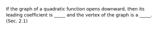 If the graph of a quadratic function opens downward, then its leading coefficient is _____ and the vertex of the graph is a _____. (Sec. 2.1)