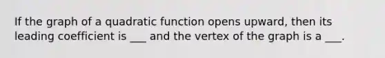 If the graph of a quadratic function opens upward, then its leading coefficient is ___ and the vertex of the graph is a ___.