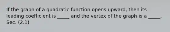 If the graph of a quadratic function opens upward, then its leading coefficient is _____ and the vertex of the graph is a _____. Sec. (2.1)